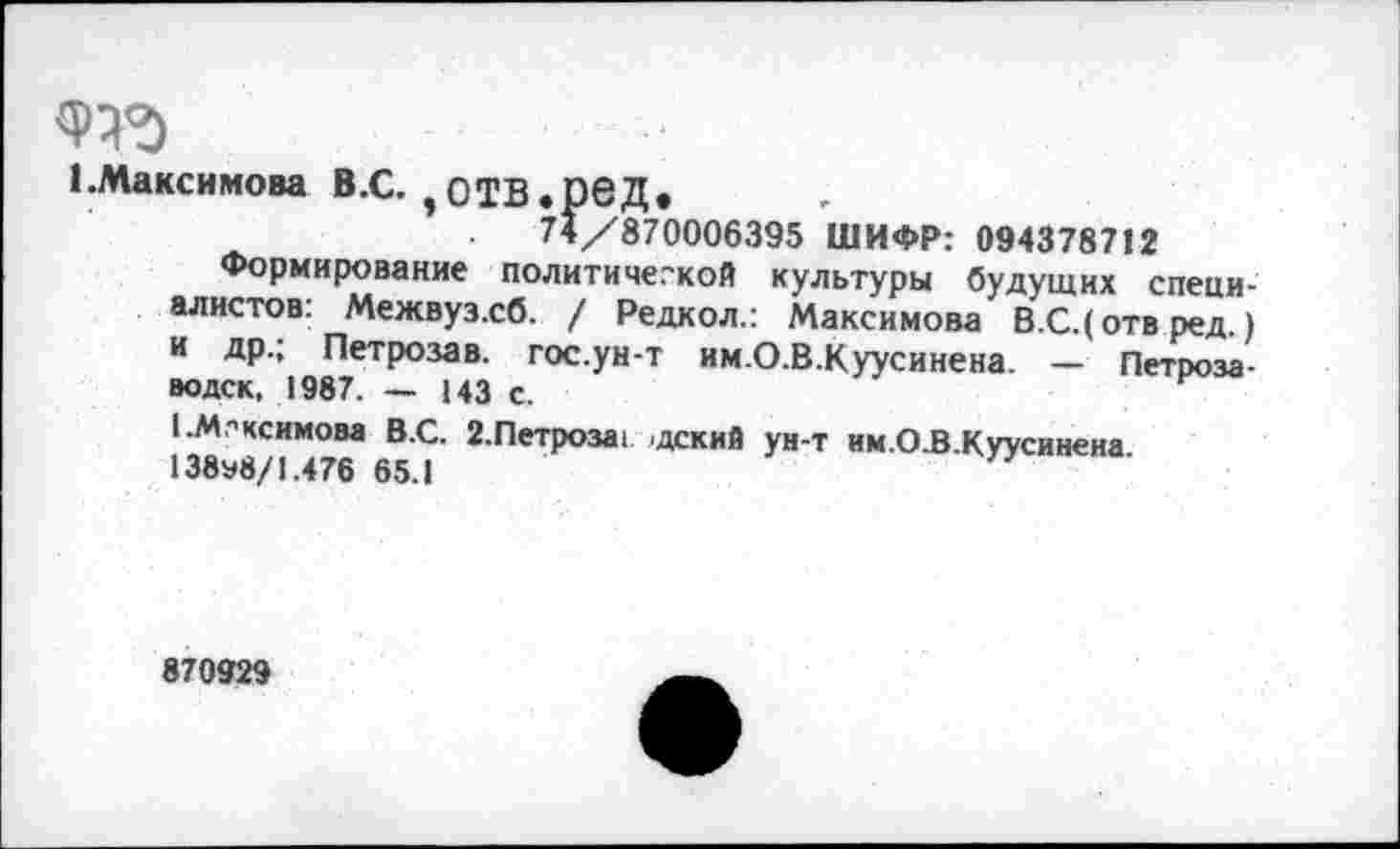 ﻿1 .Максимова В.С. $ОТВ .рвД.
74/870006395 ШИФР: 094378712
Формирование политической культуры будущих специалистов: Межвуз.сб. / Редкол.: Максимова В.С.(отвред) и др.; Петрозав. гос.ун-т им.О.В.Куусинена. - Петрозаводск, 1987. — 143 с.
I .Максимова В.С. г.Петроза, дский ун-т им.О.В.Куусинена 138э8/1.476 65.1
870929